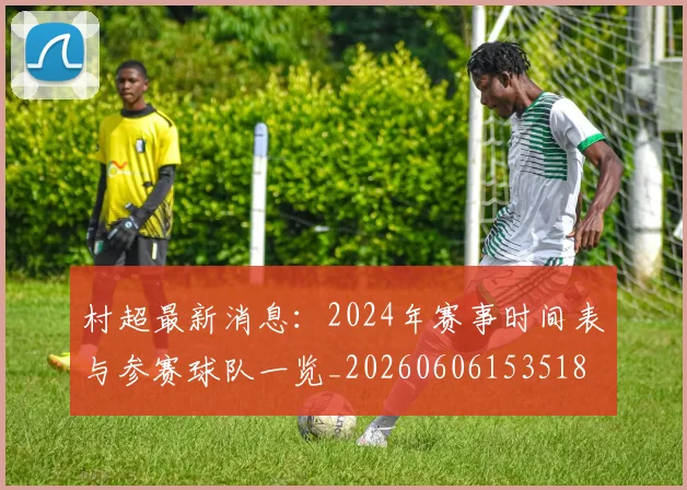 村超最新消息:2024年赛事时间表与参赛球队一览_20260606153518