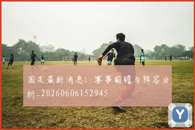 国足最新消息：赛事前瞻与阵容分析_20260606152945