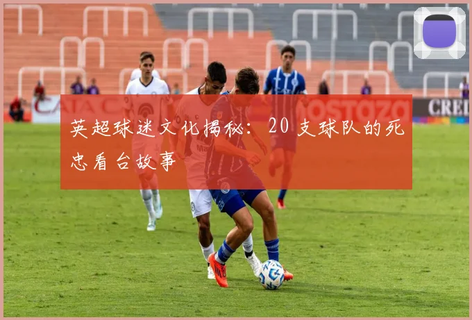 英超球迷文化揭秘：20 支球队的死忠看台故事