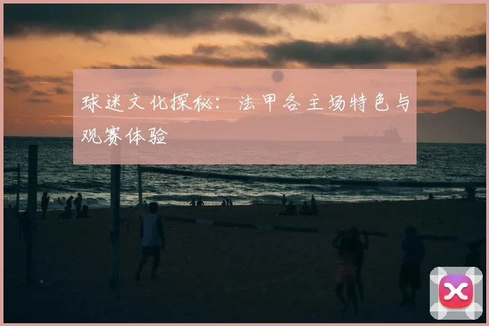 球迷文化探秘：法甲各主场特色与观赛体验